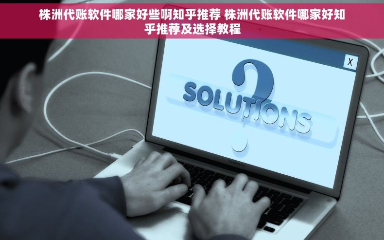 株洲代账软件哪家好些啊知乎推荐 株洲代账软件哪家好知乎推荐及选择教程