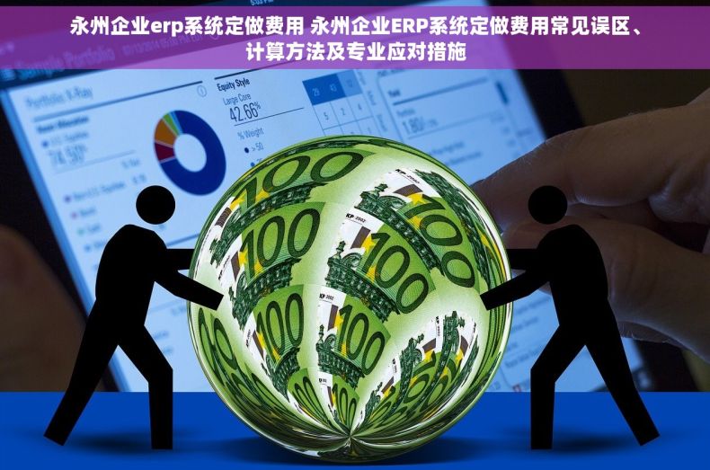 永州企业erp系统定做费用 永州企业ERP系统定做费用常见误区、计算方法及专业应对措施
