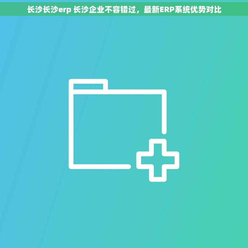 长沙长沙erp 长沙企业不容错过，最新ERP系统优势对比