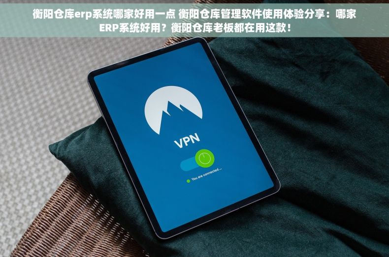 衡阳仓库erp系统哪家好用一点 衡阳仓库管理软件使用体验分享：哪家ERP系统好用？衡阳仓库老板都在用这款！