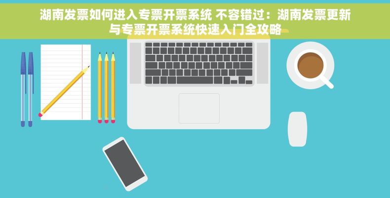 湖南发票如何进入专票开票系统 不容错过：湖南发票更新与专票开票系统快速入门全攻略