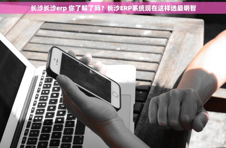 长沙长沙erp 你了解了吗？长沙ERP系统现在这样选最明智