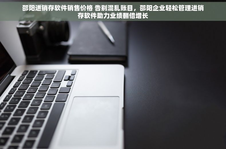 邵阳进销存软件销售价格 告别混乱账目，邵阳企业轻松管理进销存软件助力业绩翻倍增长