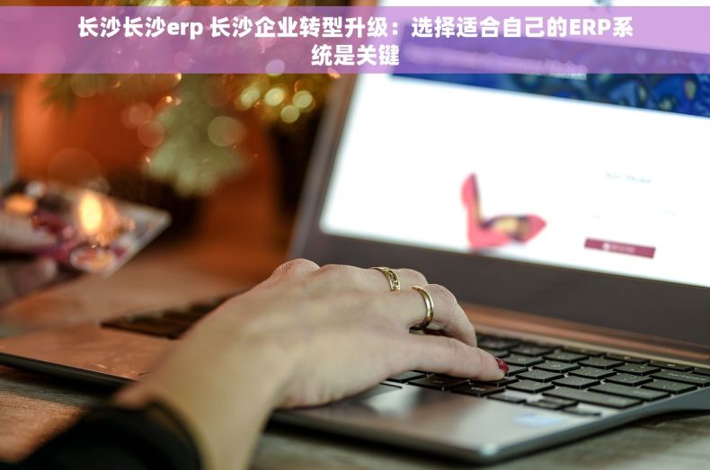 长沙长沙erp 长沙企业转型升级：选择适合自己的ERP系统是关键