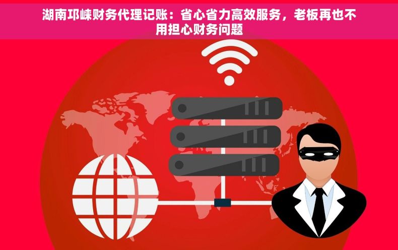湖南邛崃财务代理记账：省心省力高效服务，老板再也不用担心财务问题