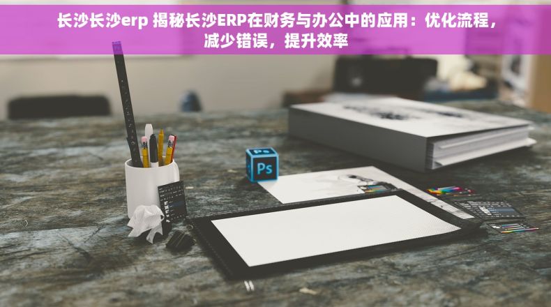 长沙长沙erp 揭秘长沙ERP在财务与办公中的应用：优化流程，减少错误，提升效率