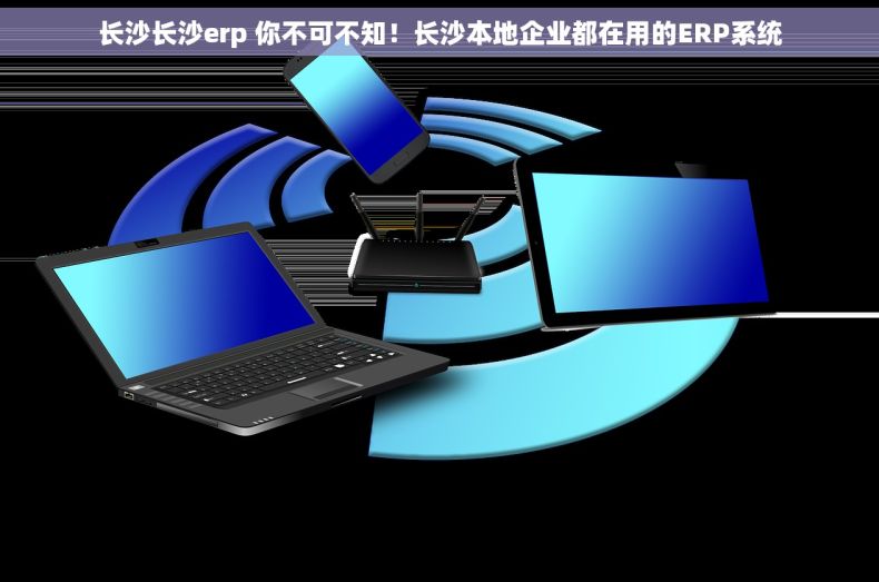 长沙长沙erp 你不可不知！长沙本地企业都在用的ERP系统