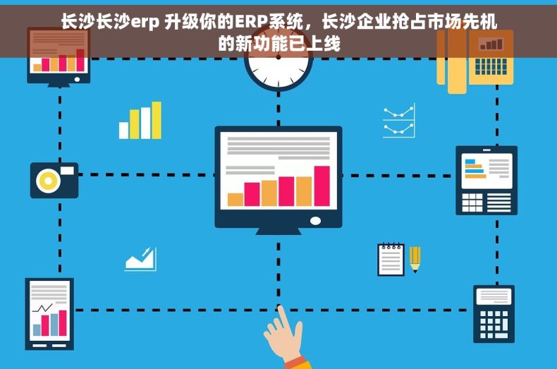 长沙长沙erp 升级你的ERP系统，长沙企业抢占市场先机的新功能已上线