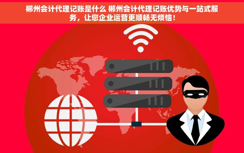 郴州会计代理记账是什么 郴州会计代理记账优势与一站式服务，让您企业运营更顺畅无烦恼！