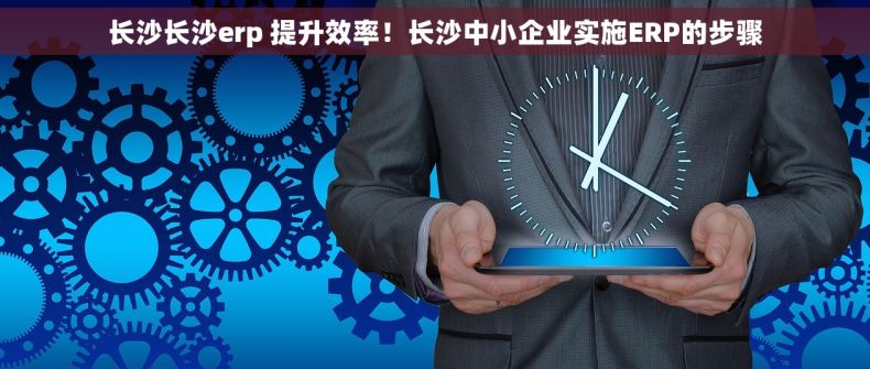 长沙长沙erp 提升效率！长沙中小企业实施ERP的步骤