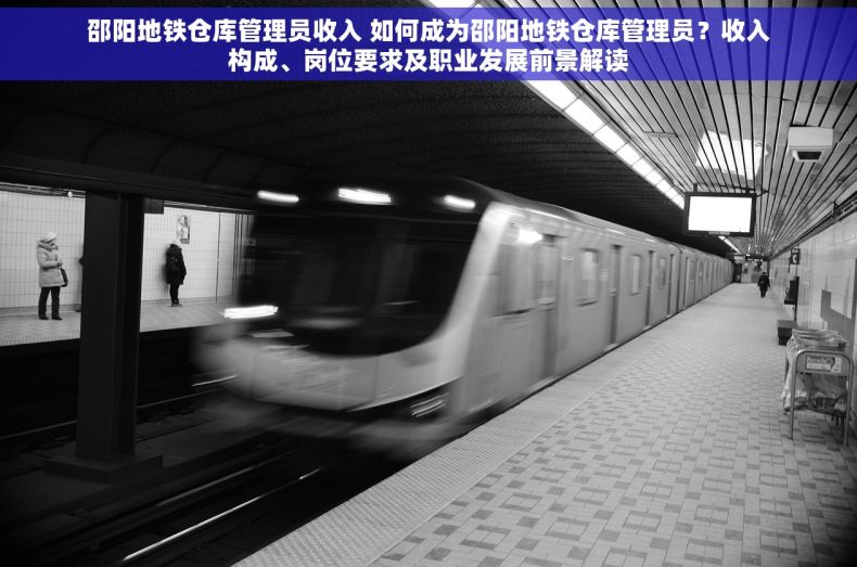 邵阳地铁仓库管理员收入 如何成为邵阳地铁仓库管理员？收入构成、岗位要求及职业发展前景解读