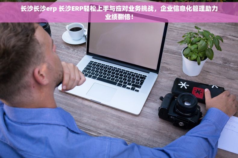 长沙长沙erp 长沙ERP轻松上手与应对业务挑战，企业信息化管理助力业绩翻倍！