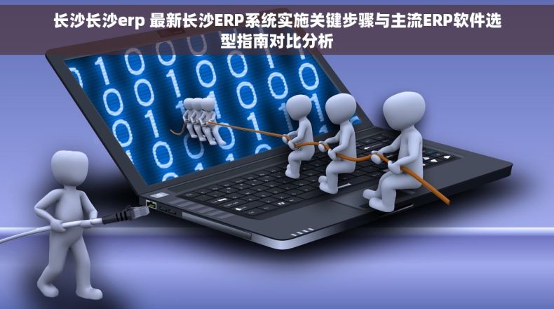 长沙长沙erp 最新长沙ERP系统实施关键步骤与主流ERP软件选型指南对比分析