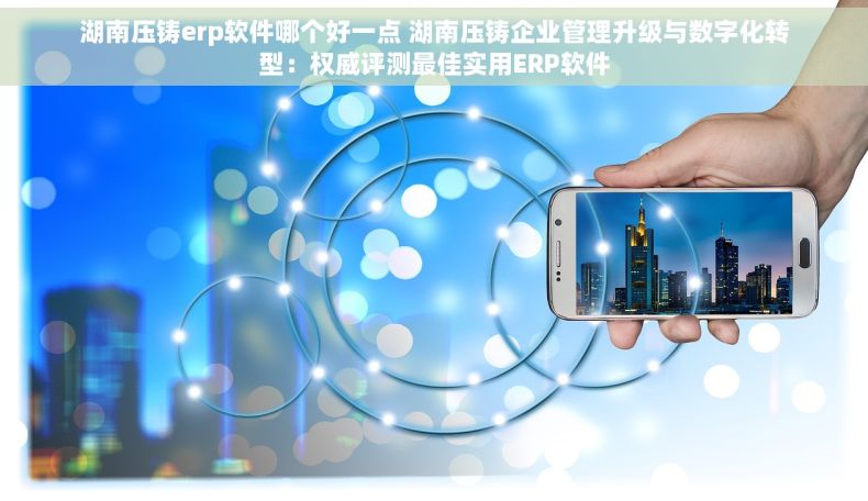 湖南压铸erp软件哪个好一点 湖南压铸企业管理升级与数字化转型：权威评测最佳实用ERP软件