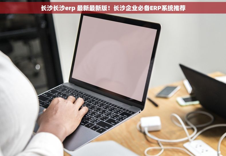 长沙长沙erp 最新最新版！长沙企业必备ERP系统推荐