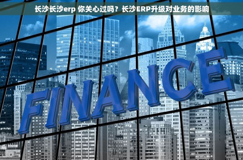 长沙长沙erp 你关心过吗？长沙ERP升级对业务的影响