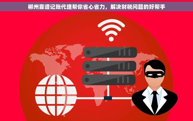 郴州靠谱记账代理帮你省心省力，解决财税问题的好帮手