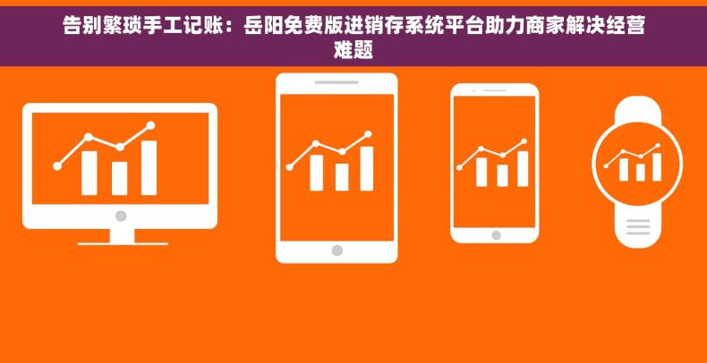 告别繁琐手工记账：岳阳免费版进销存系统平台助力商家解决经营难题