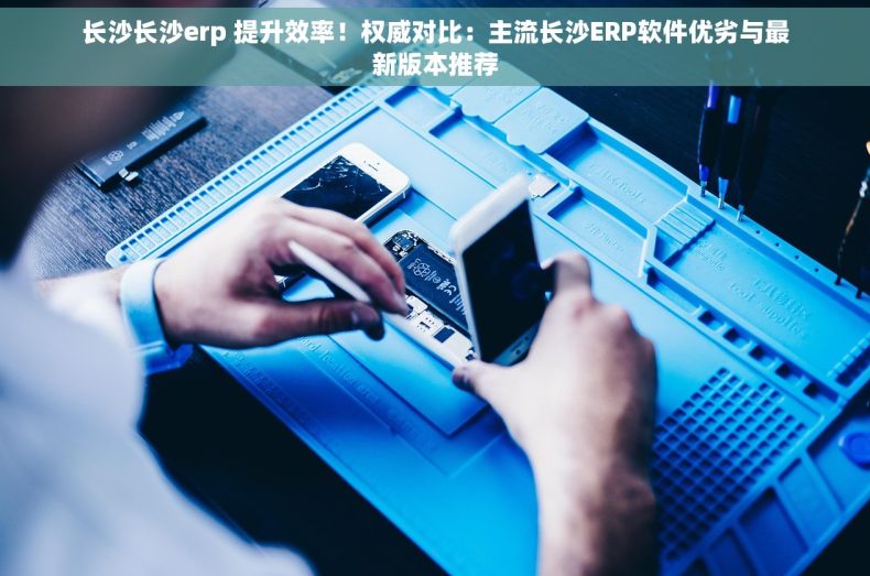 长沙长沙erp 提升效率！权威对比：主流长沙ERP软件优劣与最新版本推荐