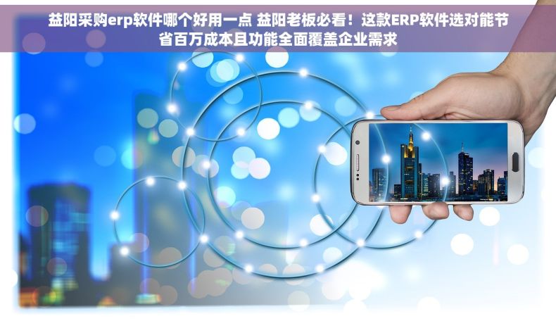 益阳采购erp软件哪个好用一点 益阳老板必看！这款ERP软件选对能节省百万成本且功能全面覆盖企业需求