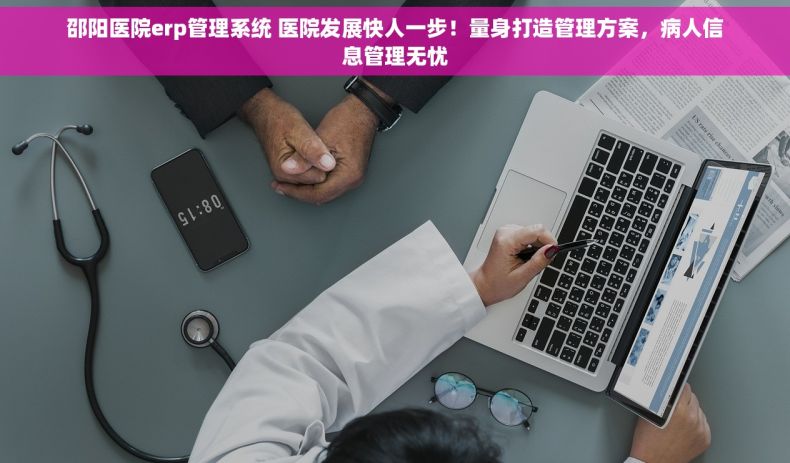 邵阳医院erp管理系统 医院发展快人一步！量身打造管理方案，病人信息管理无忧