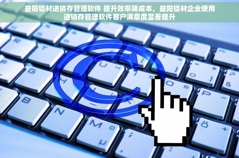 益阳铝材进销存管理软件 提升效率降成本，益阳铝材企业使用进销存管理软件客户满意度显著提升