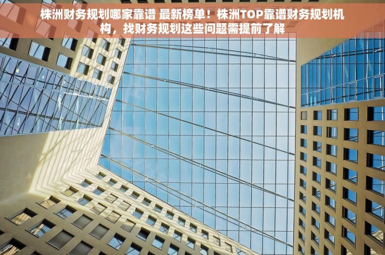 株洲财务规划哪家靠谱 最新榜单！株洲TOP靠谱财务规划机构，找财务规划这些问题需提前了解
