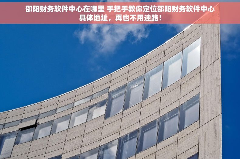 邵阳财务软件中心在哪里 手把手教你定位邵阳财务软件中心具体地址，再也不用迷路！