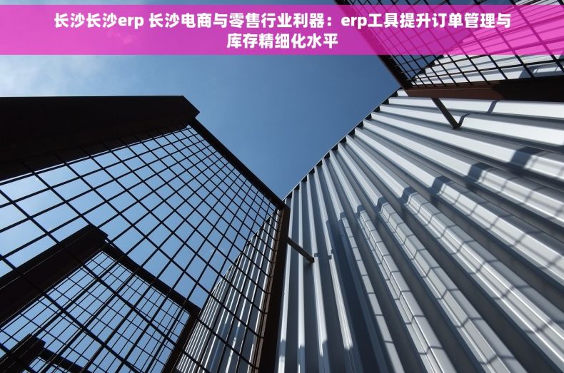 长沙长沙erp 长沙电商与零售行业利器：erp工具提升订单管理与库存精细化水平