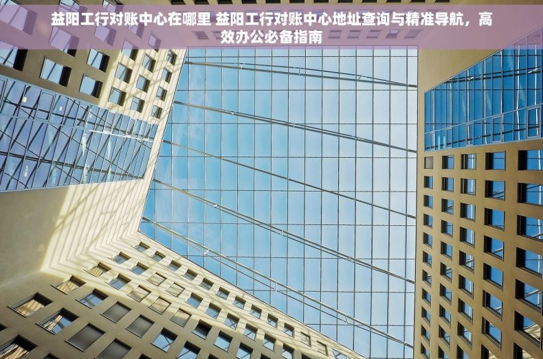 益阳工行对账中心在哪里 益阳工行对账中心地址查询与精准导航，高效办公必备指南