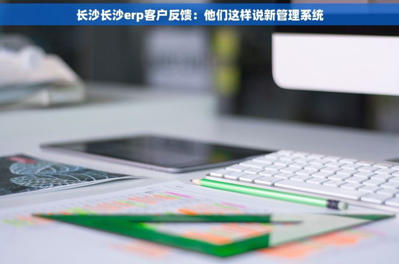 长沙长沙erp客户反馈：他们这样说新管理系统