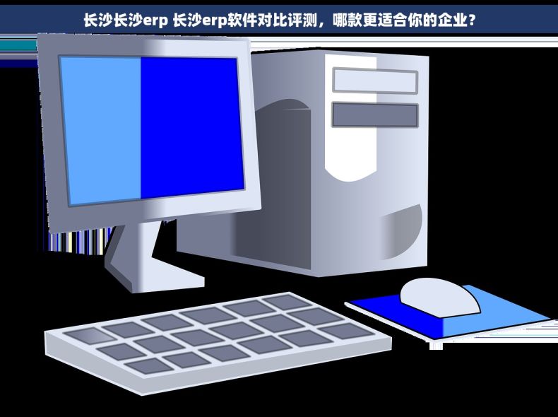 长沙长沙erp 长沙erp软件对比评测，哪款更适合你的企业？