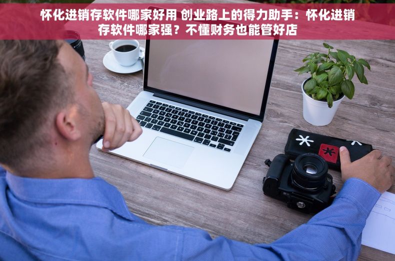 怀化进销存软件哪家好用 创业路上的得力助手：怀化进销存软件哪家强？不懂财务也能管好店