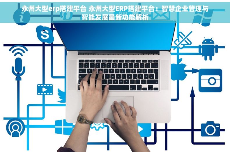 永州大型erp搭建平台 永州大型ERP搭建平台：智慧企业管理与智能发展最新功能解析