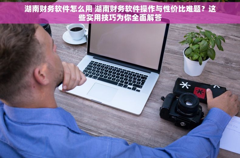 湖南财务软件怎么用 湖南财务软件操作与性价比难题？这些实用技巧为你全面解答