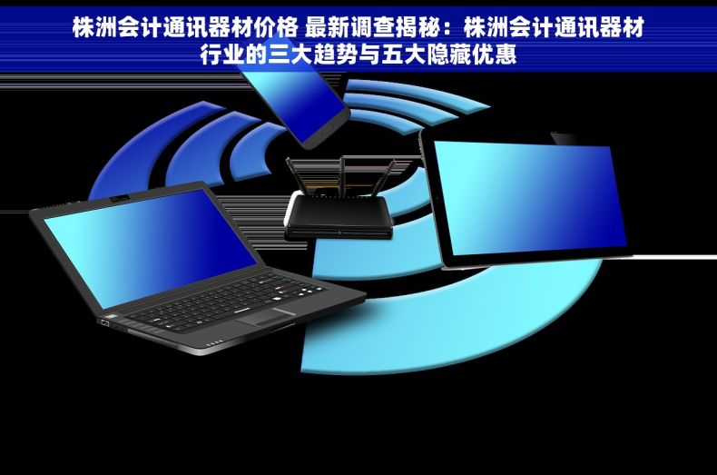 株洲会计通讯器材价格 最新调查揭秘：株洲会计通讯器材行业的三大趋势与五大隐藏优惠