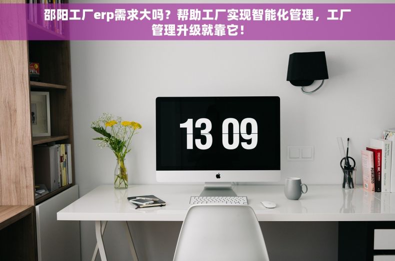 邵阳工厂erp需求大吗？帮助工厂实现智能化管理，工厂管理升级就靠它！