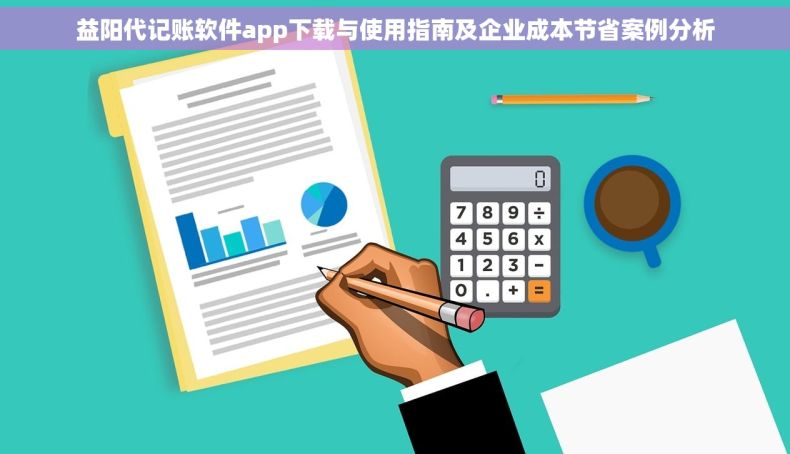 益阳代记账软件app下载与使用指南及企业成本节省案例分析