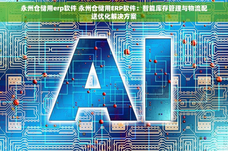 永州仓储用erp软件 永州仓储用ERP软件：智能库存管理与物流配送优化解决方案
