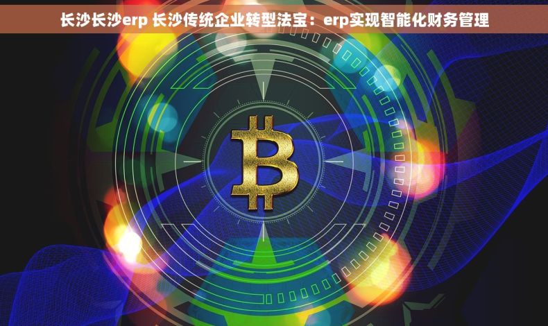 长沙长沙erp 长沙传统企业转型法宝：erp实现智能化财务管理