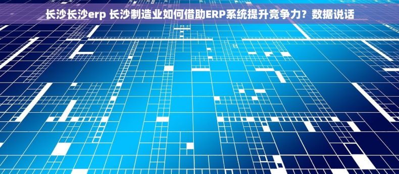 长沙长沙erp 长沙制造业如何借助ERP系统提升竞争力？数据说话