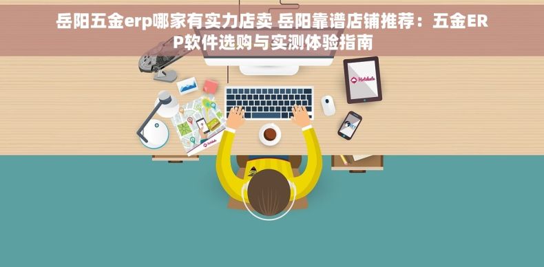 岳阳五金erp哪家有实力店卖 岳阳靠谱店铺推荐：五金ERP软件选购与实测体验指南