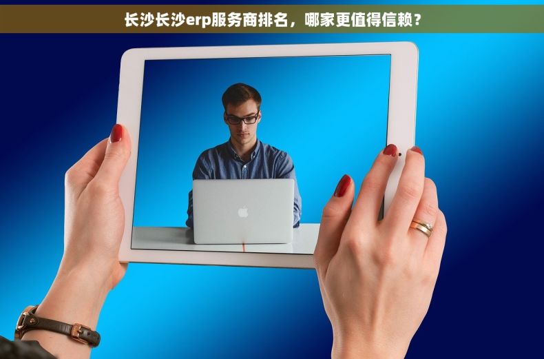 长沙长沙erp服务商排名，哪家更值得信赖？