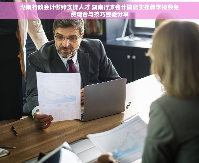 湖南行政会计做账实操人才 湖南行政会计做账实操教学视频免费观看与技巧经验分享