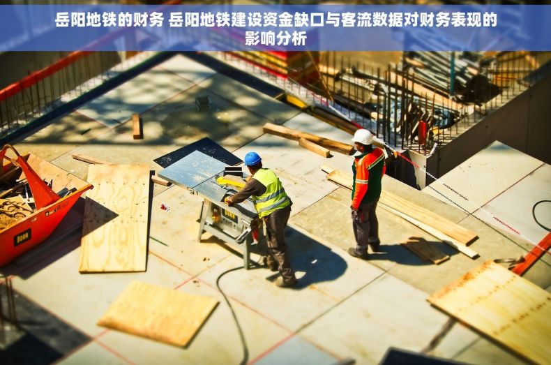 岳阳地铁的财务 岳阳地铁建设资金缺口与客流数据对财务表现的影响分析