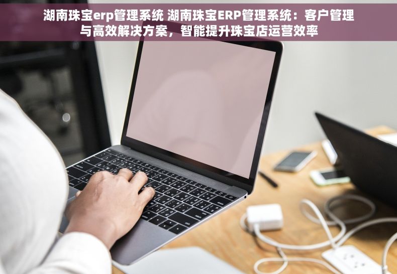 湖南珠宝erp管理系统 湖南珠宝ERP管理系统：客户管理与高效解决方案，智能提升珠宝店运营效率
