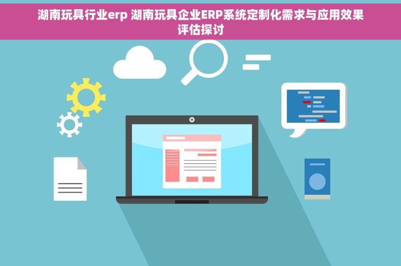 湖南玩具行业erp 湖南玩具企业ERP系统定制化需求与应用效果评估探讨