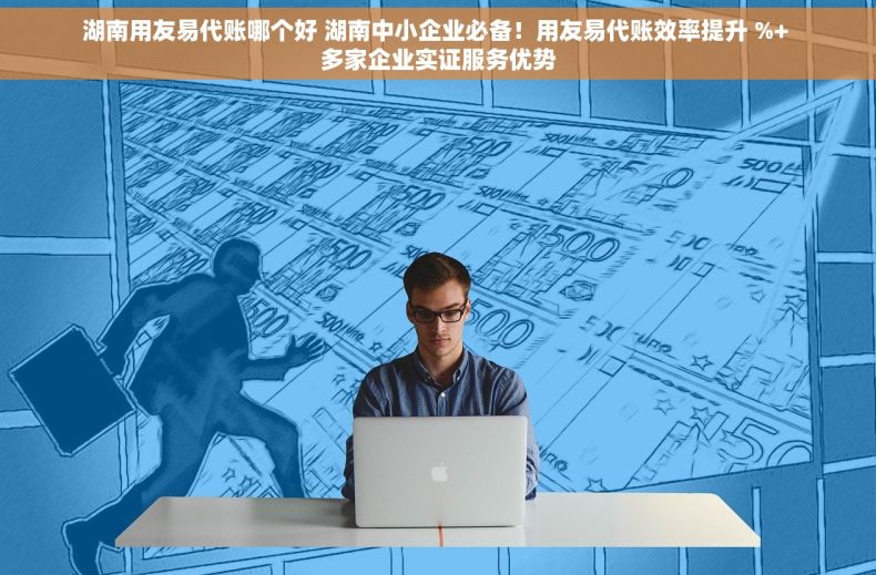 湖南用友易代账哪个好 湖南中小企业必备！用友易代账效率提升 %+ 多家企业实证服务优势
