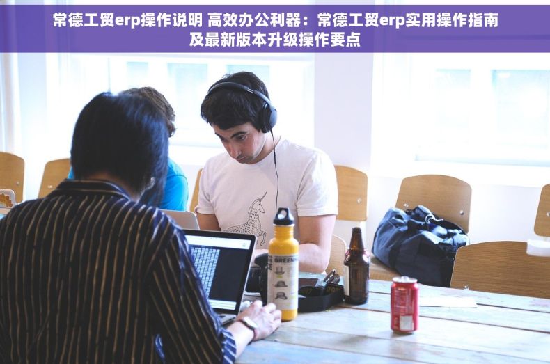 常德工贸erp操作说明 高效办公利器：常德工贸erp实用操作指南及最新版本升级操作要点
