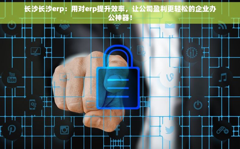 长沙长沙erp：用对erp提升效率，让公司盈利更轻松的企业办公神器！